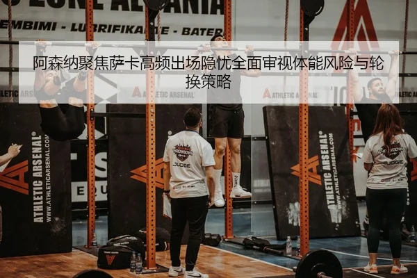 阿森纳聚焦萨卡高频出场隐忧全面审视体能风险与轮换策略