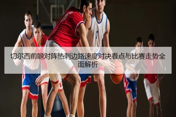 切尔西前瞻对阵热刺边路速度对决看点与比赛走势全面解析 - kaiyun