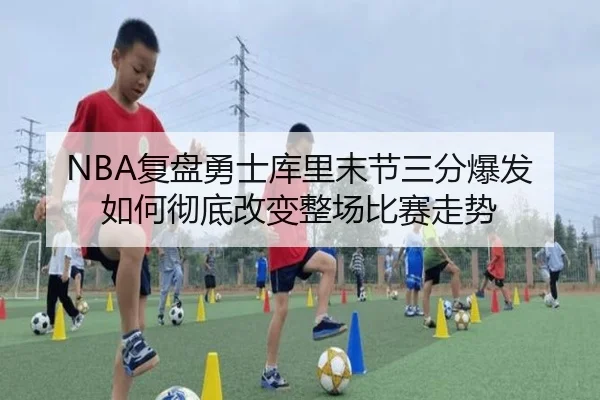 NBA复盘勇士库里末节三分爆发如何彻底改变整场比赛走势 - kaiyun